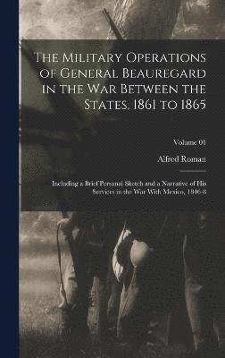 The Military Operations of General Beauregard in the war Between the States, 1861 to 1865; Including a Brief Personal Sketch and a Narrative of his Services in the war With Mexico, 1846-8; Volume 01 1