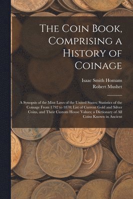 Coin Book, Comprising a History of Coinage; a Synopsis of the Mint Laws of the United States; Statistics of the Coinage From 1792 to 1870; List of Current Gold and Silver Coins, and Their Custom House Values; a Dictionary of all Coins Known in Ancient