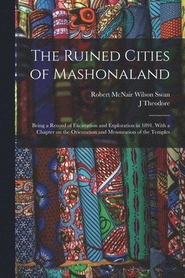 The Ruined Cities of Mashonaland; Being a Record of Excavation and Exploration in 1891. With a Chapter on the Orientation and Mensuration of the Temples 1