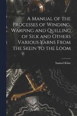 bokomslag A Manual of the Processes of Winding, Warping and Quilling of Silk and Others Various Yarns From the Skein to the Loom