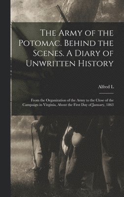 The Army of the Potomac. Behind the Scenes. A Diary of Unwritten History; From the Organization of the Army to the Close of the Campaign in Virginia, About the First day of January, 1863 1