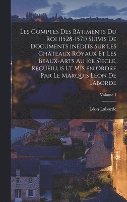 Les comptes des bâtiments du roi (1528-1571) suivis de documents inédits sur les châteaux royaux et les beaux-arts au 16e sìecle, recueillis et mis en ordre par le marquis Léon de Laborde; Volume 1