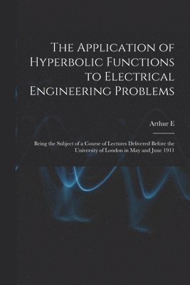 The Application of Hyperbolic Functions to Electrical Engineering Problems; Being the Subject of a Course of Lectures Delivered Before the University of London in May and June 1911 1