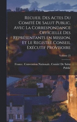 Recueil des Actes du Comit de salut public, avec la correspondance officielle des reprsentants en mission, et le registre Conseil excutif provisoire; Volume 23 1