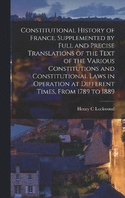 Constitutional History of France. Supplemented by Full and Precise Translations of the Text of the Various Constitutions and Constitutional Laws in Operation at Different Times, From 1789 to 1889 1