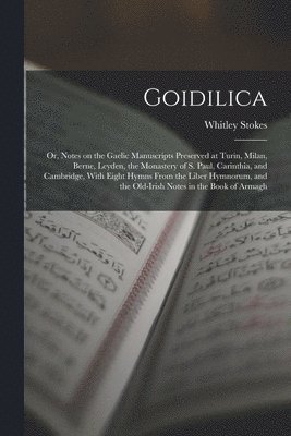 Goidilica; or, Notes on the Gaelic Manuscripts Preserved at Turin, Milan, Berne, Leyden, the Monastery of S. Paul, Carinthia, and Cambridge, With Eight Hymns From the Liber Hymnorum, and the 1