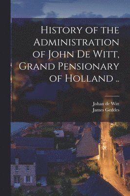 History of the Administration of John De Witt, Grand Pensionary of Holland .. 1