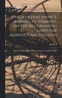 Justin S 1810-1898 Morrill, Justin S. 1810-1898 Morrill - Speech of Hon. Justin S. Morrill, of Vermont, on the Bill Granting Lands for Agricultural Colleges; Delivered in the House of Representatives, April 20, 1858, Inbunden