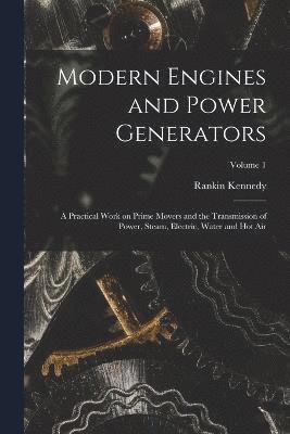 Modern Engines and Power Generators; a Practical Work on Prime Movers and the Transmission of Power, Steam, Electric, Water and hot air; Volume 1 1