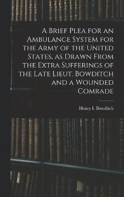 A Brief Plea for an Ambulance System for the Army of the United States, as Drawn From the Extra Sufferings of the Late Lieut. Bowditch and a Wounded Comrade 1