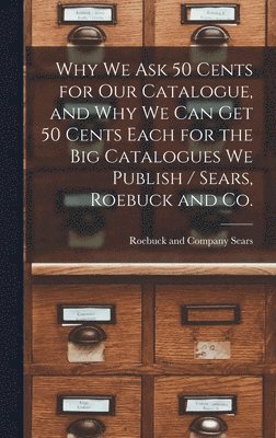 Why we ask 50 Cents for our Catalogue, and why we can get 50 Cents Each for the big Catalogues we Publish / Sears, Roebuck and Co.