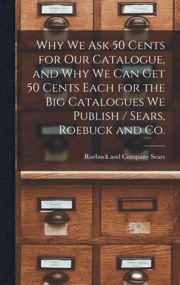 Why we ask 50 Cents for our Catalogue, and why we can get 50 Cents Each for the big Catalogues we Publish / Sears, Roebuck and Co. 1