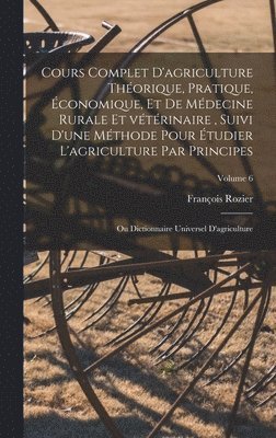 Cours complet d'agriculture thorique, pratique, conomique, et de mdecine rurale et vtrinaire, suivi d'une mthode pour tudier l'agriculture par principes; ou Dictionnaire universel 1