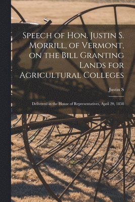 Speech of Hon. Justin S. Morrill, of Vermont, on the Bill Granting Lands for Agricultural Colleges; Delivered in the House of Representatives, April 20, 1858