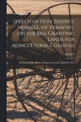 Speech of Hon. Justin S. Morrill, of Vermont, on the Bill Granting Lands for Agricultural Colleges; Delivered in the House of Representatives, April 20, 1858 1