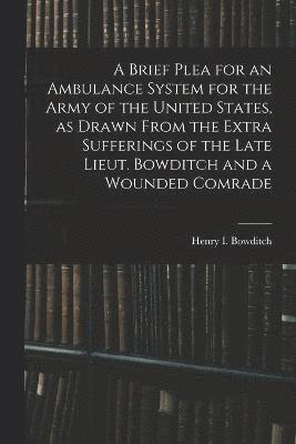 Brief Plea for an Ambulance System for the Army of the United States, as Drawn From the Extra Sufferings of the Late Lieut. Bowditch and a Wounded Comrade