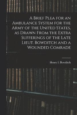 A Brief Plea for an Ambulance System for the Army of the United States, as Drawn From the Extra Sufferings of the Late Lieut. Bowditch and a Wounded Comrade 1