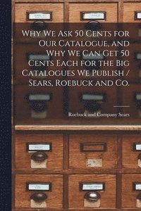 bokomslag Why we ask 50 Cents for our Catalogue, and why we can get 50 Cents Each for the big Catalogues we Publish / Sears, Roebuck and Co.