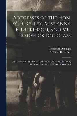 Addresses of the Hon. W. D. Kelley, Miss Anna E. Dickinson, and Mr. Frederick Douglass 1