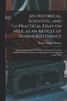 Historical, Scientific, and Practical Essay on Milk, as an Article of Human Sustenance; With a Consideration of the Effects Consequent Upon the Present Unnatural Methods of Producing it for the Supply of Large Cities