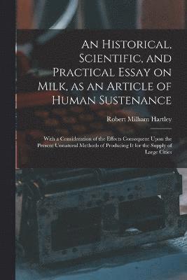 An Historical, Scientific, and Practical Essay on Milk, as an Article of Human Sustenance; With a Consideration of the Effects Consequent Upon the Present Unnatural Methods of Producing it for the 1