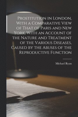 Michael Ryan - Prostitution in London, With a Comparative View of That of Paris and New York, With an Account of the Nature and Treatment of the Various Diseases, Caused by the Abuses of the Reproductive Function, Häftad