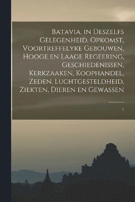 Batavia, in deszelfs gelegenheid, opkomst, voortreffelyke gebouwen, hooge en laage regeering, geschiedenissen, kerkzaaken, koophandel, zeden, luchtgesteldheid, ziekten, dieren en gewassen 1