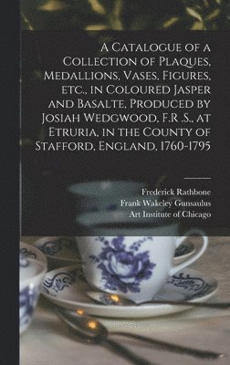 Catalogue of a Collection of Plaques, Medallions, Vases, Figures, etc., in Coloured Jasper and Basalte, Produced by Josiah Wedgwood, F.R .S., at Etruria, in the County of Stafford, England, 1760-1795