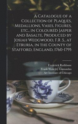 A Catalogue of a Collection of Plaques, Medallions, Vases, Figures, etc., in Coloured Jasper and Basalte, Produced by Josiah Wedgwood, F.R .S., at Etruria, in the County of Stafford, England, 1