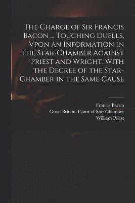 Charge of Sir Francis Bacon ... Touching Duells, Vpon an Information in the Star-Chamber Against Priest and Wright. With the Decree of the Star-Chamber in the Same Cause