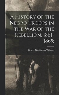 bokomslag A History of the Negro Troops in the War of the Rebellion, 1861-1865;