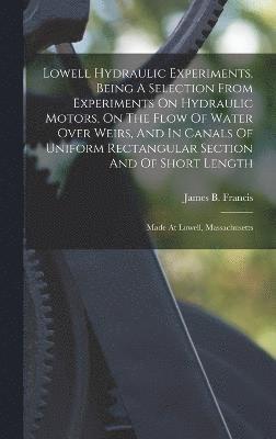 Lowell Hydraulic Experiments, Being A Selection From Experiments On Hydraulic Motors, On The Flow Of Water Over Weirs, And In Canals Of Uniform Rectangular Section And Of Short Length 1