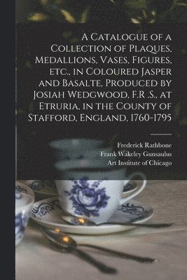 bokomslag A Catalogue of a Collection of Plaques, Medallions, Vases, Figures, etc., in Coloured Jasper and Basalte, Produced by Josiah Wedgwood, F.R .S., at Etruria, in the County of Stafford, England,