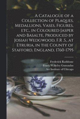 Catalogue of a Collection of Plaques, Medallions, Vases, Figures, etc., in Coloured Jasper and Basalte, Produced by Josiah Wedgwood, F.R .S., at Etruria, in the County of Stafford, England, 1760-1795