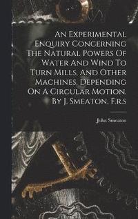 bokomslag An Experimental Enquiry Concerning The Natural Powers Of Water And Wind To Turn Mills, And Other Machines, Depending On A Circular Motion. By J. Smeaton, F.r.s
