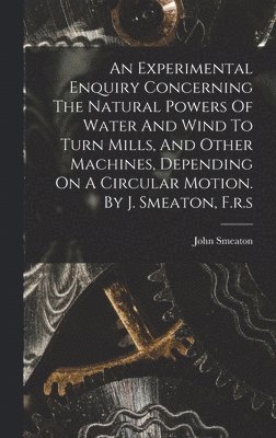 Experimental Enquiry Concerning The Natural Powers Of Water And Wind To Turn Mills, And Other Machines, Depending On A Circular Motion. By J. Smeaton, F.r.s