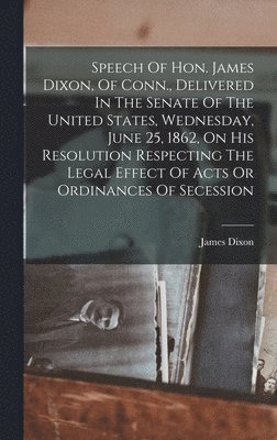 Speech Of Hon. James Dixon, Of Conn., Delivered In The Senate Of The United States, Wednesday, June 25, 1862, On His Resolution Respecting The Legal Effect Of Acts Or Ordinances Of Secession 1
