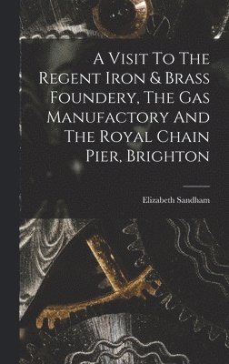 bokomslag A Visit To The Regent Iron & Brass Foundery, The Gas Manufactory And The Royal Chain Pier, Brighton