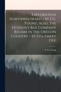 bokomslag Exploration Northwestward / by F.G. Young. Also, The Hudson's Bay Company Regime in the Oregon Country / by Eva Emery Dye