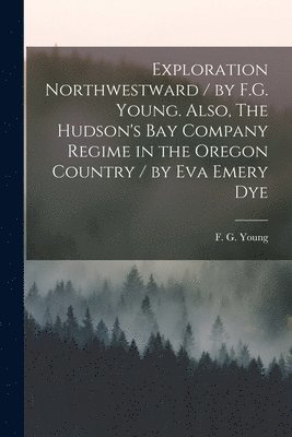 Exploration Northwestward / by F.G. Young. Also, The Hudson's Bay Company Regime in the Oregon Country / by Eva Emery Dye 1