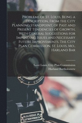 Problems of St. Louis, Being a Description, From the City Planning Standpoint, of Past and Present Tendencies of Growth, With General Suggestions for Impending Issues and Necessary Future Improvements. The City Plan Commission, St. Louis, Mo., Harland Bar