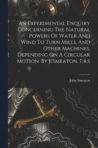 bokomslag An Experimental Enquiry Concerning The Natural Powers Of Water And Wind To Turn Mills, And Other Machines, Depending On A Circular Motion. By J. Smeaton, F.r.s