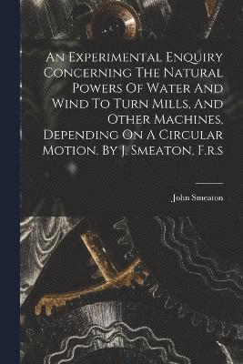 Experimental Enquiry Concerning The Natural Powers Of Water And Wind To Turn Mills, And Other Machines, Depending On A Circular Motion. By J. Smeaton, F.r.s