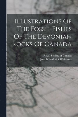 Joseph Frederick Whiteaves, Royal Society of Canada - Illustrations Of The Fossil Fishes Of The Devonian Rocks Of Canada, Häftad