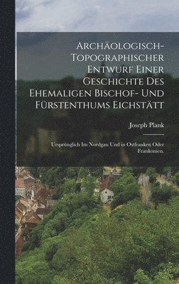 Archäologisch-Topographischer Entwurf einer Geschichte des Ehemaligen Bischof- und Fürstenthums Eichstätt