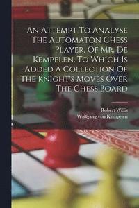 bokomslag An Attempt To Analyse The Automaton Chess Player, Of Mr. De Kempelen. To Which Is Added A Collection Of The Knight's Moves Over The Chess Board