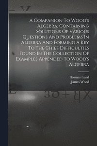 bokomslag A Companion To Wood's Algebra, Containing Solutions Of Various Questions And Problems In Algebra And Forming A Key To The Chief Difficulties Found In The Collection Of Examples Appended To Wood's