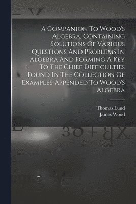 A Companion To Wood's Algebra, Containing Solutions Of Various Questions And Problems In Algebra And Forming A Key To The Chief Difficulties Found In The Collection Of Examples Appended To Wood's 1