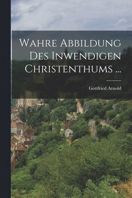 Gottfried Arnold - Wahre Abbildung Des Inwendigen Christenthums ..., Häftad