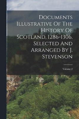 Documents Illustrative Of The History Of Scotland, 1286-1306, Selected And Arranged By J. Stevenson; Volume 2 1